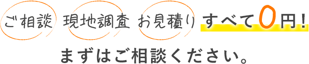 ご相談・現地調査・お見積り　すべて0円！まずはご相談ください。